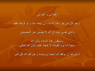 إخوانى و أخواتي أرجو كل من يقرأ هذا الدعاء أن يبلغه عنا و لو لواحد فقط  والذي نفسي بيده أن الله لا يضيع أجر المحسنين    وسيكون هذا الدعاء بإذن الله  حجة لنا يوم القيامة لا حجة علينا بإذن الله تعالى أسال الله أن يوفقنا لما يحبه ويرضاه و جزاكم الله كل خير 