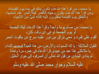 يا محمد، من قرأ هذا الدعاء تكون يدك في يده يوم القيامة، ومن قرأ هذا الدعاء يكون وجهه كالقمر ليلة البدر عند تمامِها، والخلق يوم القيامة ينظرون إليه كأنه نبىٌّ من الأنبياء  يا محمد، من صام يوماً واحداً وقرأ هذا الدعاء ليلة الجمعة أو يوم الجمعة أو فى أى وقت كان، أقوم على قبره و معى بُراق مِن نور عليه سرج من ياقوت أحمر فتقول الملائكة : يا إله السموات والأرض، من هذا العبد؟ فيجيبهم النداء: يا ملائكتى هذا عبد من عبيدى قرأ الدعاء فى عمره مرة واحدة ثم ينادى المنادى مِن قِبل الله تعالى أن أصرِفوه إلى جِوار الخليل  عليه السلام وجوار محمد صلّى الله عليه وسلم 