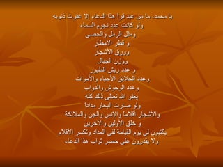 يا محمد، ما من عبد قرأ هذا الدعاء إلا غفرت ذنوبه  ولو كانت عدد نجوم السماء ومثل الرمل والحصى و قطر الأمطار وورق الأشجار  ووزن الجبال  و عدد ريش الطيور  وعدد الخلائق الأحياء والأموات  وعدد الوحوش والدواب يغفر الله تعالى ذلك كله  ولو صارت البحار مداداً  والأشجار أقلاماً والإنس والجن والملائكة  و خلق الأولين والآخرين  يكتبون لي يوم القيامة لفي المداد وتكسر الأقلام  ولا يقدرون على حصر ثواب هذا الدعاء 