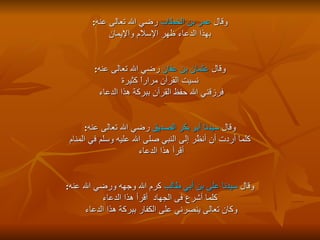 وقال  عمر بن الخطاب  رضي الله تعالى عنه : بهذا الدعاء ظهر الإسلام والإيمان  وقال  عثمان بن عفان  رضي الله تعالى عنه : نسيت القرآن مراراً كثيرة  فرزقني الله حفظ القرآن ببركة هذا الدعاء  وقال  سيدنا أبو بكر الصديق  رضي الله تعالى عنه : كلما أردت أن أنظُر إلى النبي صلى الله عليه وسلم في المنام أقرأ هذا الدعاء  وقال  سيدنا على بن أبي طالب  كرم الله وجهه ورضي الله عنه : كلما أشرع فى الجهاد  أقرأ هذا الدعاء  وكان تعالى ينصرني على الكفار ببركة هذا الدعاء  