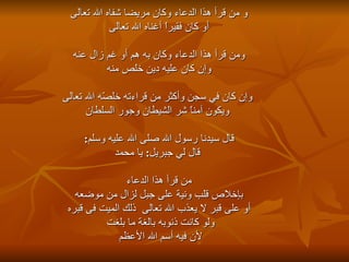 و من قرأ هذا الدعاء وكان مريضا شفاه الله تعالى أو كان فقيراً أغناه الله تعالى    ومن قرأ هذا الدعاء وكان به هم أو غم زال عنه  وإن كان عليه دين خلص منه وإن كان في سجن وأكثر من قراءته خلصّه الله تعالى ويكون آمناً شر الشيطان وجور السلطان قال سيدنا رسول الله صلى الله عليه وسلم : قال لي جبريل :  يا محمد من قرأ هذا الدعاء  بإخلاص قلب ونية على جبل لزال من موضعه أو على قبر لا يعذب الله تعالى  ذلك الميت فى قبره  ولو كانت ذنوبه بالغة ما بلغت  لأن فيه أسم الله الأعظم  