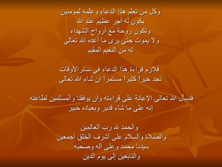 وكل من تعلم هذا الدعاء وعلّمه لمؤمنين يكون له أجر عظيم عند الله  وتكون روحة مع أرواح الشهداء ولا يموت حتى يرى ما أعده الله تعالى  له من النعيم المقيم فلازم قراءة هذا الدعاء في سائرالأوقات تجد خيراً كثيراً مستمراً إن شاء الله تعالى  فنسأل الله تعالى الإعانة على قراءته وأن يوفقنا والمسلمين لطاعته  إنه على ما شاء قدير وبعباده خبير والحمد لله رب العالمين والصلاة والسلام على أشرف الخلق أجمعين  سيدنا محمد وعلى آله وصحبه  والتابعين إلى يوم الدين  
