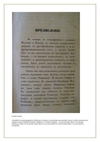 Cuvânt înainte
„Necătând la poziţia geografică a Moldovei şi Valahiei, la importanţa evenimentelor istorice în ţările dunărene şi la
atracţia unuia şi celuilalt Principat în relaţiile lor cu Puterile megieşe, – nici provenienţa naţiunii, nici situaţia
politică şi socială, nici limba fiilor Daciei aşa şi nu au fost studiate în modul corespunzător, nu sunt aduse la
cunoştinţă.
 