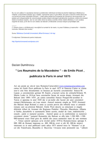 Nu ne vom adânci în cercetarea istorică a problemelor referitoare la limba locuitorilor băştinaşi ai Moldovei şi
Valahiei: a fost limbă a Dacilor sau a Geţilor, reprezenta oare un grai diferit, era oare o ramură a limbii slave sau
s-a format din limba coloniştilor Romani, – toate astea parţial sunt acoperite de întunericul necunoscutului, tot
parţial sunt indispensabile de voluminoasele analize despre aborigenii pământurilor dunărene, străine de actualul
obiect al analizei noastre, -dar ne vom referi direct la starea curentă a limbii Valaho-Moldave, îi vom analiza
originile de bază, şi din ele ne vom strădui să relevăm următoarele concluzii despre proprietăţile sale.
———
(*) Straniu doar e, că Moldovenii, renunţând la numele lor de neam, nu prea îl dădeau şi neamurilor – Valahilor,
numindu-i Munteni (de munte).”
Sursa: Biblioteca Centrală Universitară „Mihai Eminescu” din Iaşi
Îi mulţumesc Cahuleanului pentru traducere.
http://tiparituriromanesti.wordpress.com/
 
 
 
 
Dacian Dumitrescu
" Les Roumains de la Macedoine " - de Emile Picot ,
publicata la Paris in anul 1875
Azi am postat pe site-ul meu Romania Carnavalului www.romaniacarnavalului.com
cartea lui Emile Picot publicata la Paris in anul 1875 in franceza. Cartea se citeste
usor si este bine documentata : se bazeaza pe lucrarile cercetatorului francez M .
Lejean , a cercetatorului german M . Kanitz , a lucrarii scrise de colonelul britanic W.
Martin Leake in 1814 pe baza cercetarilor facute de acesta despre Aromanii din
Balcani intre 1800 - 1810 , pe cartea consulului francez Pouqueville acreditat in
Turcia si aparutaa in anul 1820 dar si pe multe alte lucrari ale unor cercetatori
romani ( Bolintineanu , etc ) sau straini . Autorul numeste simplu pe TOTI Aromanii
din Balcani drept Romani si arata ca acestia provin din triburile trace si armatele
romane care au colonizat Balcanii . Emile Picot descrie cu entuziasm si migala
diferitele triburi de Aromani din Regiunea Pindului , Thessalia , Macedonia , Albania
si Serbia , deosebirile si asemanarile dintre acestia , modul de viata , indeletnicirile ,
orasele , satele si numarul acestora . Autorul spune ca in conformitate cu numerosi
cercetatori straini " numarul Romanilor din Balcani se afla intre 1.200. 000 - 1.500.
000 numarul exact fiind greu de stabilit din cauza numarului mare de sate montane
... " . Totusi autorul opineaza ca la nivelul anilor 1870 in Romania traiesc aproape 8 .
000 . 000 de Romani impreuna cu 400 . 000 de evrei si alti 80 . 000 de straini (
interesant ca in anul publicarii cartii adica 1875 autorul trece la " Romani " si pe
cei din Transilvania , Basarabia si Bucovina ! Avusese niste premonitii sau " editorii
 