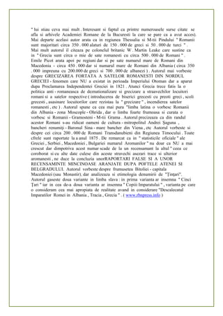 " lui stiau ceva mai mult . Interesant si faptul ca printre numeroasele surse citate se
afla si arhivele Academiei Romane de la Bucuresti la care se pare ca a avut acces).
Mai departe acelasi autor arata ca in regiunea Thessalia si M-tii Pindului " Romanii
sunt majoritari circa 350 . 000 alaturi de 150 . 000 de greci si 50 . 000 de turci " .
Mai mult autorul il citeaza pe colonelul britanic W . Martin Leake care sustine ca
in " Grecia sunt circa o mie de sate romanesti cu circa 500 . 000 de Romani " .
Emile Picot arata apoi pe regiuni dar si pe sate numarul mare de Romani din
Macedonia - circa 450 . 000 dar si numarul mare de Romani din Albania ( circa 350
. 000 impreuna cu 200.000 de greci si 700 . 000 de albanezi ) . Autorul mai vorbeste
despre GRECIZAREA FORTATA A SATELOR ROMANESTI DIN NORDUL
GRECIEI - fenomen care NU a existat in perioada Imperiului Otoman dar a aparut
dupa Proclamarea Independentei Greciei in 1821 . Atunci Grecia trece fatis la o
politica anti - romaneasca de deznationalizare si grecizare a straavechilor locuitori
romani si a satelor respective ( introducerea de biserici grecesti cu preoti greci , scoli
grecesti , asasinare locuitorilor care rezistau la " grecizare " , incendierea satelor
romanesti , etc ) . Autorul spune ca cea mai pura "limba latina o vorbesc Romanii
din Albania - zona Moscople - Ohrida , dar o limba foarte frumoasa si curata o
vorbesc si Romanii - Gramosteni - M-tii Grama . Autorul precizeaza ca din randul
acestor Romani s-au ridicat oameni de cultura - mitropolitul Andrei Şaguna ,
bancheri renumiţi - Baronul Sina - mare bancher din Viena , etc Autorul vorbeste si
despre cei circa 200 . 000 de Romani Transdanubieni din Regiunea Timocului . Toate
cfrele sunt raportate la a anul 1875 . De remarcat ca in " statisticile oficiale " ale
Greciei , Serbiei , Macedoniei , Bulgariei numarul Aromanilor " nu doar ca NU a mai
crescut dar dimpotriva acest numar scade de la un recensamant la altul " ceea ce
coroborat si cu alte date culese din aceste stravechi asezari trace si ulterior
aromanesti , ne duce la concluzia unorRAPORTARI FALSE SI A UNOR
RECENSAMINTE MINCINOASE ARANJATE DUPA POFTELE ATENEI SI
BELGRADULUI. Autorul vorbeste despre frumusetea Bitoliei - capitala
Macedoniei (sau Monastir), dar analizeaza si etimologia denumirii de "Ţinţari".
Autorul gaseste doua variante in limba slava : in prima varianta ar insemna " Cinci
Ţari " iar in cea de-a doua varianta ar insemna " Copiii Imparatului " , varianta pe care
o consideram cea mai apropiata de realitate avand in considerare "Descalecatul
Imparatilor Romei in Albania , Tracia , Grecia " . ( www.rbnpress.info )
 
 