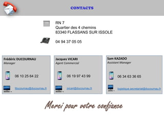 CONTACTS
RN 7
Quartier des 4 chemins
83340 FLASSANS SUR ISSOLE
04 94 37 05 05
Merci pour votre confiance
06 10 25 64 22
fducournau@ducournau.fr
Frédéric DUCOURNAU
Manager
06 34 63 36 65
logistique.secretariat@ducournau.fr
Sam KAZADO
Assistant Manager
06 19 97 43 99
jvicari@ducournau.fr
Jacques VICARI
Agent Commercial
 