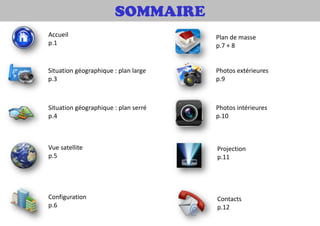 SOMMAIRE
Situation géographique : plan large
p.3
Situation géographique : plan serré
p.4
Vue satellite
p.5
Configuration
p.6
Plan de masse
p.7 + 8
Photos extérieures
p.9
Photos intérieures
p.10
Contacts
p.12
Projection
p.11
Accueil
p.1
 