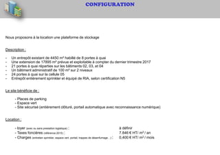 CONFIGURATION
Nous proposons à la location une plateforme de stockage
Description :
- Un entrepôt existant de 4450 m² habillé de 8 portes à quai
- Une extension de 17895 m² prévue et exploitable à compter du dernier trimestre 2017
- 21 portes à quai réparties sur les bâtiments 02, 03, et 04
- Un bâtiment administratif de 100 m² sur 2 niveaux
- 24 portes à quai sur la cellule 05
- Entrepôt entièrement sprinkler et équipé de RIA, selon certification N5
Le site bénéficie de :
- Places de parking
- Espace vert
- Site sécurisé (entièrement clôturé, portail automatique avec reconnaissance numérique)
Location :
- loyer (avec ou sans prestation logistique) : à définir
- Taxes foncières (référence 2015) : 7.846 € HT/ m2 / an
- Charges (entretien sprinkler, espace vert, portail, trappes de désenfumage…) : 0,400 € HT/ m2 / mois
 