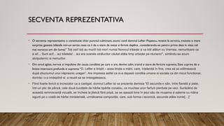 SECVENTA REPREZENTATIVA
• O secventa reprezentativa o constitutie chiar punctul culminant, atunci cand domnul Lefter Popescu, revenit la serviciu, traieste o mare
surpriza: gaseste biletele intr-un sertar, ceea ce ii da o stare de extaz si fericie deplina , considerandu-se pentru prima data in viata cel
mai norocos om din lume(“ To i zeii! to i au murit! to i mor! numai Norocul trăie te i va trăi alături cu Vremea, nemuritoare ca
ț ț ț ș ș
i el!... Sunt aci!... aci biletele!... aci era soarele strălucitor căutat atâta timp orbe te pe-ntuneric!
ș ș ”, simtindu-se acum
atotputernic si nemuritor.
• Din omul agitat, nervos si impulsive din cauza conditiei pe care o are, devine calm, traind o stare de fericire suprema. Este cuprins de o
liniste interioara profunda si suprema:“D. Lefter e lini tit – acea lini te a mării, care, în elenită în fine, vrea să se odihnească
ș ș ț
după zbuciumul unui năprasnic uragan”. Are impresia astfel ca si-a depasit conditia umana si sociala ca din micul functionar,
dorinta i s-a imdeplinit si a reusit sa se imbogateasca.
• Fiind foarte fericit si increzator ca a castigat, domnul Lefter isi va prezenta demisia “El ascunde-n sân, între flanelă i piele,
ș
într-un plic de pânză, cele două bucă ele de hârtie tipărite conabiu, ca muchea unor farfurii pierdute pe veci. Surâzând de
ț
această reminiscen ă vizuală, se încheie la jiletcă fără pripă, se se a ează bine în je ul său de mu ama i a terne cu mâna
ț ș ț ș ș ș
sigură pe o coală de hârtie ministerială, următoarea compozi ie, care, sub forma-i laconică, ascunde atâta ironie
ț […]”
 