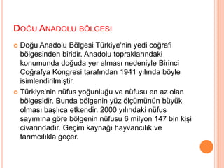 Doğu Anadolu bölgesi Doğu Anadolu Bölgesi Türkiye'nin yedi coğrafi bölgesinden biridir. Anadolu topraklarındaki konumunda doğuda yer alması nedeniyle Birinci Coğrafya Kongresi tarafından 1941 yılında böyle isimlendirilmiştir.Türkiye'nin nüfus yoğunluğu ve nüfusu en az olan bölgesidir. Bunda bölgenin yüz ölçümünün büyük olması başlıca etkendir. 2000 yılındaki nüfus sayımına göre bölgenin nüfusu 6 milyon 147 bin kişi civarındadır. Geçim kaynağı hayvancılık ve tarımcılıkla geçer.