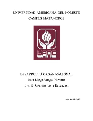UNIVERSIDAD AMERICANA DEL NORESTE
CAMPUS MATAMOROS
DESARROLLO ORGANIZACIONAL
Juan Diego Vargas Navarro
Lic. En Ciencias de la Educación
16 de Abril del 2013
 