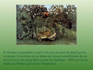 I l s'évertue à reproduire ce qu'il voit avec un souci du détail qui lui est propre. L'exotisme est un thème qui ressort naturellement de ses oeuvres (Le Lion ayant faim se jette sur l'antilope - 1905) et c'est au Jardin des Plantes qu'il trouve l'inspiration.  