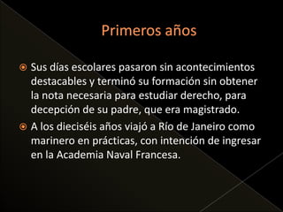  Sus días escolares pasaron sin acontecimientos
destacables y terminó su formación sin obtener
la nota necesaria para estudiar derecho, para
decepción de su padre, que era magistrado.
A los dieciséis años viajó a Río de Janeiro como
marinero en prácticas, con intención de ingresar
en la Academia Naval Francesa.