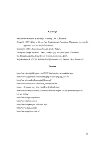 Kaynakça


Akadametre Research & Strategic Planning. (2012). stanbul.
Arslan E. (2007). Bitki ve Meyve Çayı Endüstrisinde Pazarlama Planlaması Üzerine Bir
       Uygulama. Ankara: Gazi Üniversitesi.
Çetinel, S. (2005). Pazarlama Planı El Kitabı. Ankara.
Enterprise Europe Network. (2009). Türkiye Çay Sektörü Raporu. Karadeniz.
Dış Ticaret Araştırma. Gazlı çecek Sektörü Araştırması. 2004.
Küçükerdoğan R. (2009). Reklam Nasıl Çözümlenir. (1). stanbul: Beta Basım A.Ş.


                                         nternet


http://markakimlik.blogspot.com/2007/10/arketipler-ve-markalar.html
http://www.cayeksperi.com.tr/index.php?islem=grup&g_id=144
http://www.focus4bbdo.com/pdf/deren.pdf
http://www.tarimziraat.com/tarim_haberleri/a630-
obacay_10_pazar_payi_icin_yeniden_demlendi.html
http://www.kobipostasi.net/2011/02/05/bitki-ve-meyve-caylari-pazarina-dogadan-
buyulu-bohca/
http://www.doguscay.com.tr/
http://www.lipton.com.tr
http://www.caykur.gov.tr/default.aspx
http://www.ofcay.com.tr/
http://www.dogadan.com.tr/




                                                                                 11
 