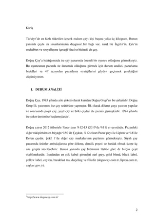 Giriş


Türkiye’de en fazla tüketilen içecek malum çay; kişi başına yılda üç kilogram. Bunun
yanında çayla da insanlarımızın duygusal bir bağı var, nasıl bir ngiliz’in, Çek’in
muhabbet ve sosyalleşme içeceği bira ise bizimki de çay.


Doğuş Çay’a baktığımızda ise çay pazarında önemli bir oyuncu olduğunu görmekteyiz.
Bu oyuncunun pazarda ne durumda olduğunu görmek için durum analizi, pazarlama
hedefleri ve 4P açısından pazarlama stratejilerini gözden geçirmek gerektiğini
düşünüyorum.



      1. DURUM ANAL Z


Doğuş Çay, 1985 yılında aile şirketi olarak kurulan Doğuş Grup’un bir şirketidir. Doğuş
Grup ilk yatırımını ise çay sektörüne yapmıştır. lk olarak dökme çaya yatırım yaptılar
ve sonrasında poşet çay, yeşil çay ve bitki çayları ile pazara girmişlerdir. 1994 yılında
ise şeker üretimine başlamışlardır1.


Doğuş çayın 2012 itibariyle Pazar payı %12-13 (2010’da %11) civarındadır. Pazardaki
diğer rakiplerden en büyüğü %50 ile Çaykur, %12 civarı Pazar payı ile Lipton ve %8 ile
Deren çaydır. Şekil 1’de diğer çay markalarının paylarını görmekteyiz. Siyah çay
pazarında ürünler ambalajlarına göre dökme, demlik poşeti ve bardak olmak üzere üç
ana grupta incelenebilir. Bunun yanında çay bitkisinin türüne göre de birçok çeşit
olabilmektedir. Bunlardan en çok kabul görenleri earl grey, gold blend, black label,
yellow label, ceylon, breakfast tea, darjeling ve filizdir (doguscay.com.tr, lipton.com.tr,
caykur.gov.tr).




1
    http://www.doguscay.com.tr/



                                                                                         2
 