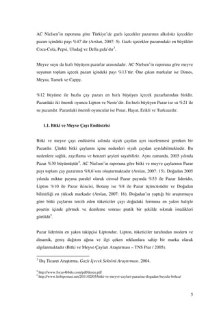 AC Nielsen’in raporuna göre Türkiye’de gazlı içecekler pazarının alkolsüz içecekler
pazarı içindeki payı %47’dir (Arslan, 2007: 5). Gazlı içecekler pazarındaki en büyükler
Coca-Cola, Pepsi, Uludağ ve Della gıda’dır3.


Meyve suyu da hızlı büyüyen pazarlar arasındadır. AC Nielsen’in raporuna göre meyve
suyunun toplam içecek pazarı içindeki payı %13’tür. Öne çıkan markalar ise Dimes,
Meysu, Tamek ve Cappy.


%12 büyüme ile buzlu çay pazarı en hızlı büyüyen içecek pazarlarından biridir.
Pazardaki iki önemli oyuncu Lipton ve Neste’dir. En hızlı büyüyen Pazar ise su %21 ile
su pazarıdır. Pazardaki önemli oyuncular ise Pınar, Hayat, Erikli ve Turkuazdır.


      1.1. Bitki ve Meyve Çayı Endüstrisi


Bitki ve meyve çayı endüstrisi aslında siyah çaydan ayrı incelenmesi gereken bir
Pazardır. Çünkü bitki çaylarını içme nedenleri siyah çaydan ayrılabilmektedir. Bu
nedenlere sağlık, zayıflama ve benzeri şeyleri sayabiliriz. Aynı zamanda, 2005 yılında
Pazar %30 büyümüştür4. AC Nielsen’in raporuna göre bitki ve meyve çaylarının Pazar
payı toplam çay pazarının %8,6’sını oluşturmaktadır (Arslan, 2007: 15). Doğadan 2005
yılında miktar payına paralel olarak cirosal Pazar payında %53 ile Pazar lideridir,
Lipton %10 ile Pazar ikincisi, Botany ise %8 ile Pazar üçüncüsüdür ve Doğadan
bilinirliği en yüksek markadır (Arslan, 2007: 16). Doğadan’ın yaptığı bir araştırmaya
göre bitki çaylarını tercih eden tüketiciler çayı doğadaki formuna en yakın haliyle
poşetin içinde görmek ve demleme sonrası pratik bir şekilde sıkmak istedikleri
görüldü5.


Pazar liderinin en yakın takipçisi Liptondur. Lipton, tüketiciler tarafından modern ve
dinamik, geniş dağıtım ağına ve ilgi çeken reklamlara sahip bir marka olarak
algılanmaktadır (Bitki ve Meyve Çayları Araştırması – TNS Piar / 2005).

3
    Dış Ticaret Araştırma. Gazlı çecek Sektörü Araştırması. 2004.

4
    http://www.focus4bbdo.com/pdf/deren.pdf
5
    http://www.kobipostasi.net/2011/02/05/bitki-ve-meyve-caylari-pazarina-dogadan-buyulu-bohca/



                                                                                                  5
 