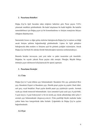2. Pazarlama Hedefleri


Doğuş Çay’la ilgili basından takip ettiğimiz haberlere göre Pazar payını %18’e
çıkarmak istedikleri görülmektedir. Bu hedef ulaşılamaz bir hedef değildir. Bu hedefin
tutturulabilmesi için Doğuş çayın iyi bir konumlandırma ve iletişim stratejisine ihtiyacı
olduğunu düşünüyorum.


nternetteki forum ve diğer görüş sitelerine baktığımızda Doğuş Çay’ın tadının sevildiği
ancak iletişim şeklinin beğenilmediği görülmektedir. Lipton ile ilgili görüşlere
baktığımızda daha modern ve iletişime açık bir görüntü çizdiğini söylemiştim. Ancak
Doğuş Çay’da böyle bir arketip (ileride bahsedeceğim) tanımına rastlamamaktayız.


Bununla beraber inovasyon, yani yeni tatlar ve paket tasarımları çok önemlidir.
Doğadan, bu sayede yüksek Pazar payları elde etmiştir. Örneğin, Büyülü Bohça
ürünüyle çayın sıkılmasını kolaylaştıracak bir aparat yapmıştır.


   3. Pazarlama Stratejisi


   3.1. Ürün


Doğuş Çay’ın 5 çeşit dökme çayı bulunmaktadır: Karadeniz filiz çay, geleneksel Rize
çayı, Karadeniz Export ve Karadeniz çayı. Demlik poşet çayları üç çeşittir: black label,
earl grey, royal breakfast. Poşet çaylar demlik poşet çay çeşitleriyle aynıdır. Aromalı
siyah çay olarak tomurcuk bulunmaktadır. Aynı zamanda 6 çeşit yeşil çayı, 6 çeşit bitki,
5 çeşit meyve, 4 çeşit fonksiyonel ve bir de mistik çay olarak adlandırdığı sütle içilen 3
aromalı çayı bulunmaktadır (doguscay.com.tr). Ürün çeşitliliği büyük markalar kadar
çoktur hatta bazı kategorilerde daha fazladır. Çoğunlukla da Doğuş Çay’ın çayları
beğenilmektedir.


   3.2. Fiyat




                                                                                        6
 