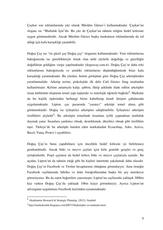 Çaykur son reklamlarında yüz olarak Müslüm Gürses’i kullanmaktadır. Çaykur’un
sloganı ise “Mutluluk çin”dir. Bu yüz de Çaykur’un tahmin ettiğim hedef kitlesine
uygun görünmektedir. Ancak Müslüm Gürses başka markaların reklamlarında da rol
aldığı için kafa karışıklığı yaratabilir.


Doğuş Çay ise “en güzel çay Doğuş çay” sloganını kullanmaktadır. Yeni reklamlarına
baktığımızda ise güzellikleriyle örnek olan ünlü yüzlerle doğallığa ve güzelliğin
doğallıktan geldiğine vurgu yapılmaktadır (doguscay.com.tr). Doğuş Çay’ın daha eski
reklamlarına baktığımızda ve şimdiki reklamlarını düşündüğümüzde biraz kafa
karışıklığı yaratmaktadır. Bu yüzden, benim görüşüme göre Doğuş Çay arketiplerden
yararlanmalıdır. Arketip terimi, psikolojide ilk defa Carl Gustav Jung tarafından
kullanılmıştır. Kelime anlamıyla kalıp, şablon, ilktip şeklinde ifade edilen arketipler
insan kültürünü oluşturan temel yapı taşlarıdır ve mitolojik öğelerle bağlıdır8. Markalar
da bu kişilik tiplerinden herhangi birini kabullenip kendi iletişim çabalarında
uygulamaktadır. Lipton, çay pazarında “yaratıcı” arketipi temel almış gibi
görünmektedir. Doğuş ise iyileştirici arketipini sahiplenebilir. yileştirici arketipin
özellikleri şöyledir9: Bu arketipin temelinde insanlara iyilik yapmaktan mutluluk
duymak yatar. nsanlara yardımcı olmak, desteklemek, düzeltici olmak gibi özellikler
taşır. Türkiye’de bu arketiple hareket eden markalardan Eczacıbaşı, Arko, Activa,
Becel, Yataş, Protex’i sayabiliriz.


Doğuş Çay’ın bunu yapabilmesi için öncelikle hedef kitlesini iyi belirlemesi
gerekmektedir. Ancak bitki ve meyve çayları içen kitle genelde gençler ve genç
yetişkinlerdir. Poşet çayların da hedef kitlesi bitki ve meyve çaylarıyla aynıdır. Bu
açıdan, Lipton’un da tahmin ettiği gibi bu kişileri internette yakalamak daha olasıdır.
Doğuş Çay’ın Facebook ve Twitter hesaplarının olduğunu görmekteyiz. Ama örneğin
Facebook sayfalarında fabrika ve ürün fotoğraflarından başka bir şey neredeyse
göremiyoruz. Bu da zaten beğenilere yansımıştır; Lipton’un sayfasında yaklaşık 300bin
kişi varken Doğuş Çay’da yaklaşık 10bin kişiyi görmekteyiz. Ayrıca Lipton’un
advergame uygulaması Facebook üzerinden oynanmaktadır.

8
    Akadametre Research & Strategic Planning. (2012). stanbul
9
    http://markakimlik.blogspot.com/2007/10/arketipler-ve-markalar.html



                                                                                       9
 