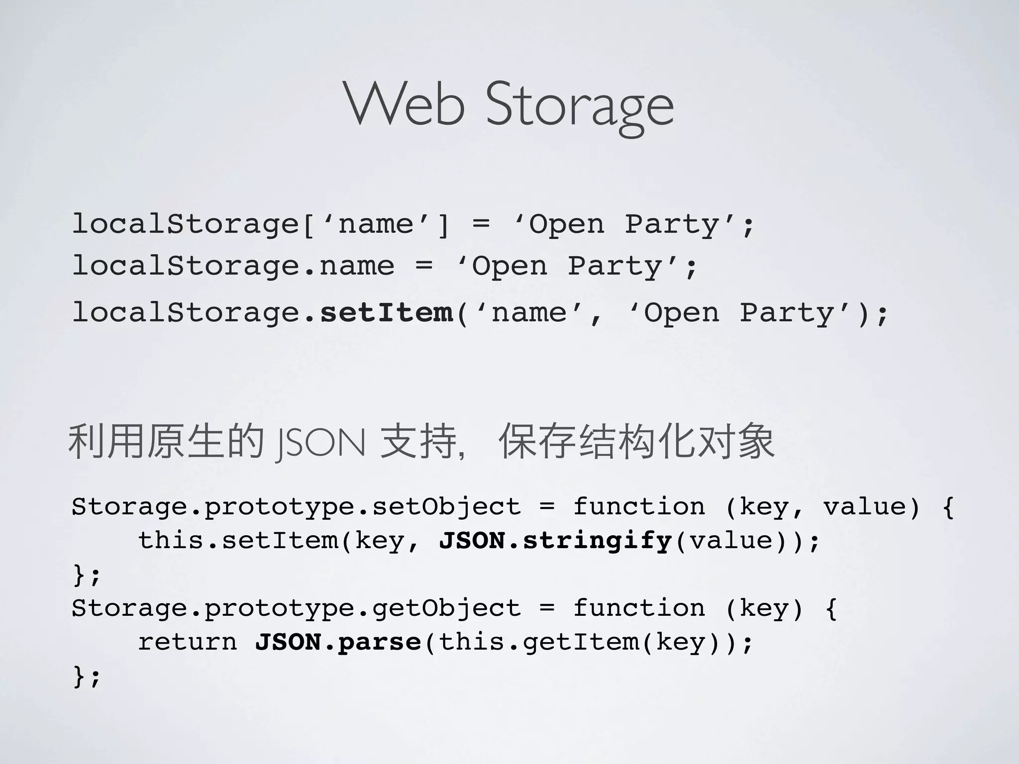 Web Storage
localStorage[‘name’] = ‘Open Party’;
localStorage.name = ‘Open Party’;
localStorage.setItem(‘name’, ‘Open Party’);



            JSON
Storage.prototype.setObject = function (key, value) {
    this.setItem(key, JSON.stringify(value));
};
Storage.prototype.getObject = function (key) {
    return JSON.parse(this.getItem(key));
};
 
