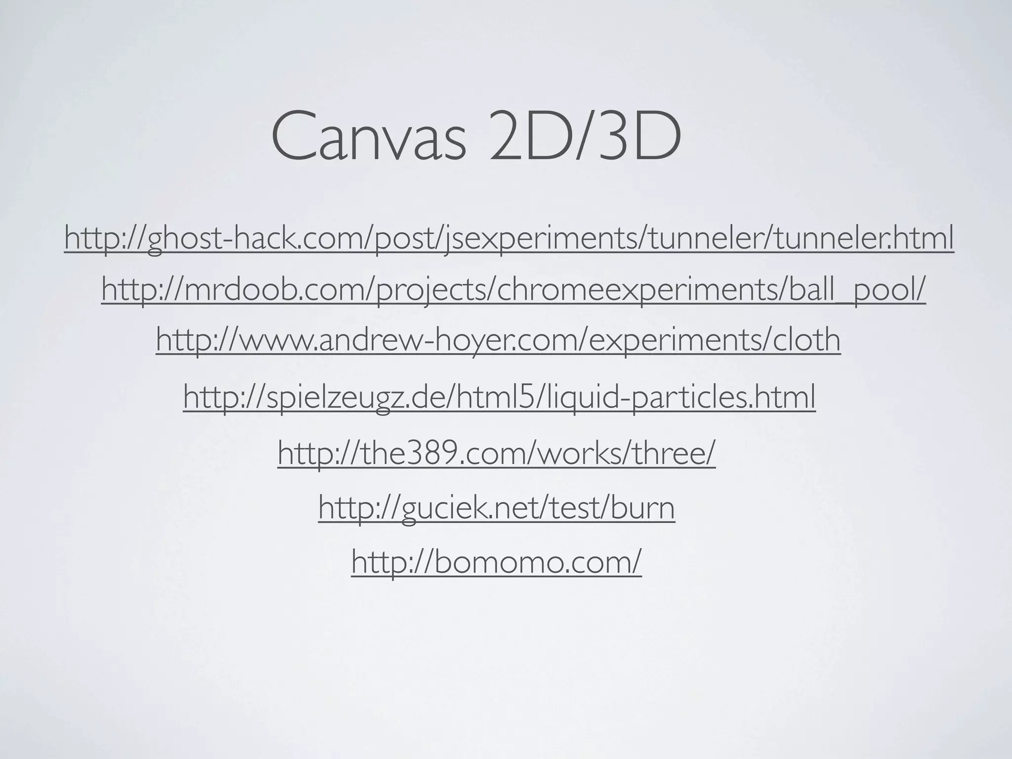 Canvas 2D/3D
http://ghost-hack.com/post/jsexperiments/tunneler/tunneler.html
   http://mrdoob.com/projects/chromeexperiments/ball_pool/
        http://www.andrew-hoyer.com/experiments/cloth
        http://spielzeugz.de/html5/liquid-particles.html
               http://the389.com/works/three/
                  http://guciek.net/test/burn
                    http://bomomo.com/
 