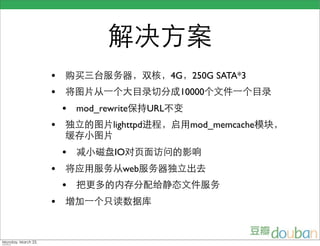 解决方案
                    •   购买三台服务器，双核，4G，250G SATA*3
                    •   将图片从一个大目录切分成10000个文件一个目录
                        •   mod_rewrite保持URL不变
                    •   独立的图片lighttpd进程，启用mod_memcache模块，
                        缓存小图片
                        •   减小磁盘IO对页面访问的影响
                    •   将应用服务从web服务器独立出去
                        •   把更多的内存分配给静态文件服务
                    •   增加一个只读数据库



Monday, March 23,
 