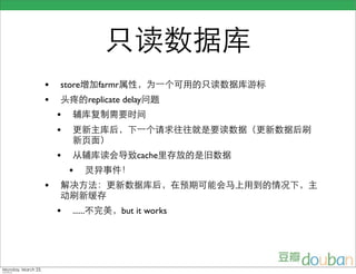 只读数据库
                    •   store增加farmr属性，为一个可用的只读数据库游标
                    •   头疼的replicate delay问题
                        •   辅库复制需要时间
                        •   更新主库后，下一个请求往往就是要读数据（更新数据后刷
                            新页面）
                        •   从辅库读会导致cache里存放的是旧数据
                            •   灵异事件！
                    •   解决方法：更新数据库后，在预期可能会马上用到的情况下，主
                        动刷新缓存
                        •   ......不完美，but it works




Monday, March 23,
 