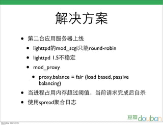 解决方案
                    •   第二台应用服务器上线
                        •   lighttpd的mod_scgi只能round-robin
                        •   lighttpd 1.5不稳定
                        •   mod_proxy
                            •   proxy.balance = fair (load based, passive
                                balancing)
                    •   当进程占用内存超过阈值，当前请求完成后自杀
                    •   使用spread聚合日志


Monday, March 23,
 