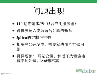 问题出现
                    • 11M动态请求/天（3台应用服务器）
                    • 跨机房写入成为后台计算的瓶颈
                    • Sphinx的定制性不够
                    • 相册产品开发中，需要解决图片存储问
                     题
                    • 灵异现象： 网站变慢，积攒了大量连接
                     得不到处理，load却不高


Monday, March 23,
 