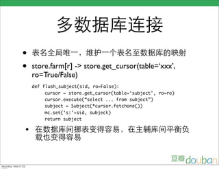 多数据库连接
              •     表名全局唯一，维护一个表名至数据库的映射
              •     store.farm[r] -> store.get_cursor(table=‘xxx’,
                    ro=True/False)
                    def flush_subject(sid, ro=False):
                        cursor = store.get_cursor(table=‘subject’, ro=ro)
                        cursor.execute(“select ... from subject”)
                        subject = Subject(*cursor.fetchone())
                        mc.set(‘s:’+sid, subject)
                        return subject

                • 在数据库间挪表变得容易，在主辅库间平衡负
                     载也变得容易


Monday, March 23,
 