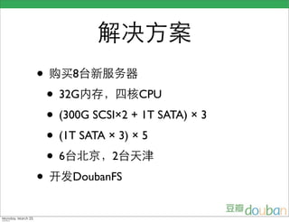解决方案
                    • 购买8台新服务器
                     • 32G内存，四核CPU
                     • (300G SCSI×2 + 1T SATA) × 3
                     • (1T SATA × 3) × 5
                     • 6台北京，2台天津
                    • 开发DoubanFS
Monday, March 23,
 