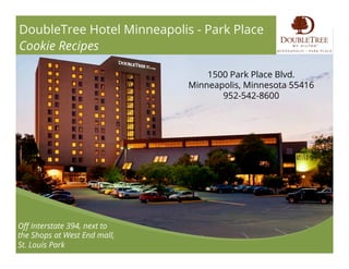 DoubleTree Hotel Minneapolis - Park Place
Cookie Recipes
Oﬀ Interstate 394, next to
the Shops at West End mall,
St. Louis Park
1500 Park Place Blvd.
Minneapolis, Minnesota 55416
952-542-8600
 