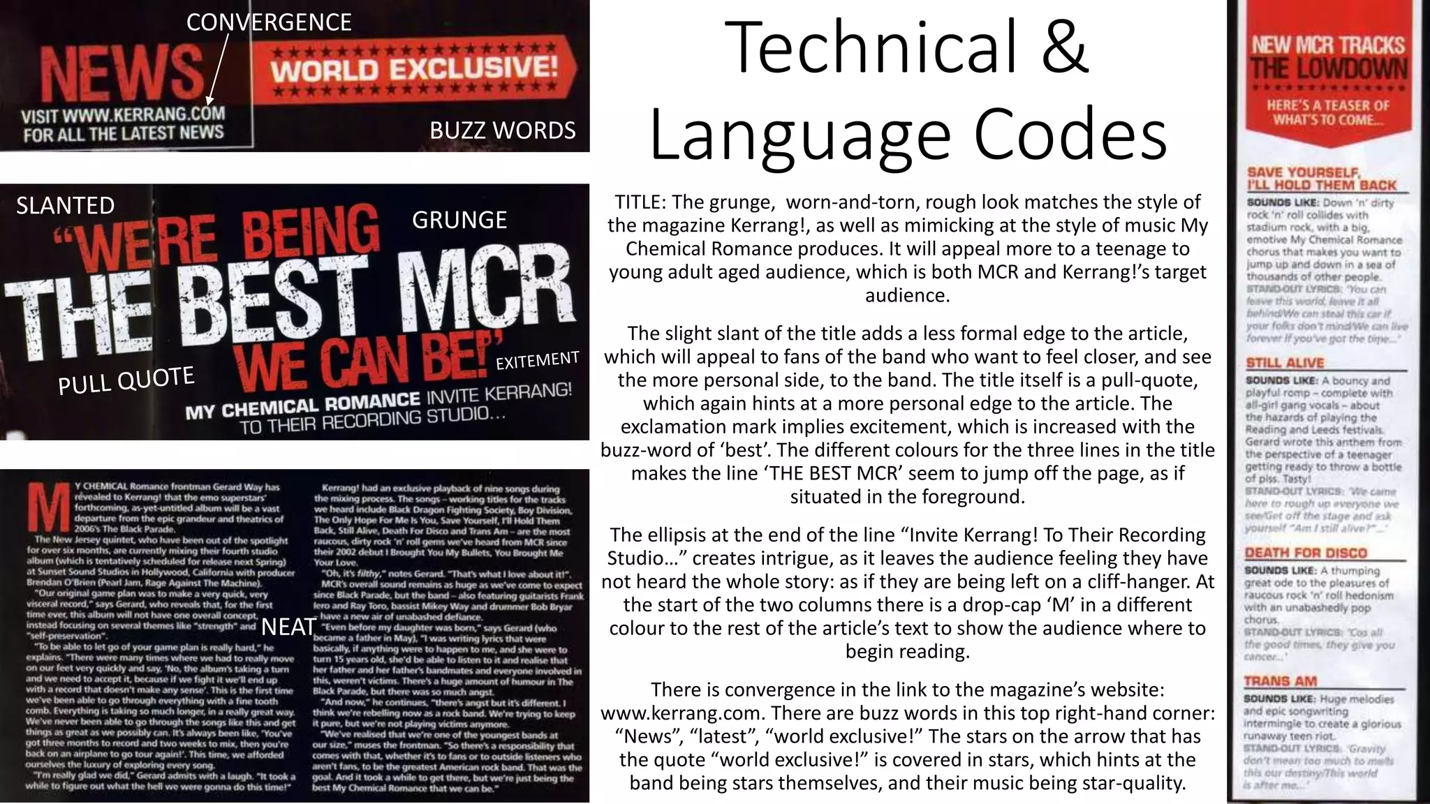 Technical &
Language Codes
TITLE: The grunge, worn-and-torn, rough look matches the style of
the magazine Kerrang!, as well as mimicking at the style of music My
Chemical Romance produces. It will appeal more to a teenage to
young adult aged audience, which is both MCR and Kerrang!’s target
audience.
The slight slant of the title adds a less formal edge to the article,
which will appeal to fans of the band who want to feel closer, and see
the more personal side, to the band. The title itself is a pull-quote,
which again hints at a more personal edge to the article. The
exclamation mark implies excitement, which is increased with the
buzz-word of ‘best’. The different colours for the three lines in the title
makes the line ‘THE BEST MCR’ seem to jump off the page, as if
situated in the foreground.
The ellipsis at the end of the line “Invite Kerrang! To Their Recording
Studio…” creates intrigue, as it leaves the audience feeling they have
not heard the whole story: as if they are being left on a cliff-hanger. At
the start of the two columns there is a drop-cap ‘M’ in a different
colour to the rest of the article’s text to show the audience where to
begin reading.
There is convergence in the link to the magazine’s website:
www.kerrang.com. There are buzz words in this top right-hand corner:
“News”, “latest”, “world exclusive!” The stars on the arrow that has
the quote “world exclusive!” is covered in stars, which hints at the
band being stars themselves, and their music being star-quality.
CONVERGENCE
GRUNGE
NEAT
SLANTED
BUZZ WORDS
 