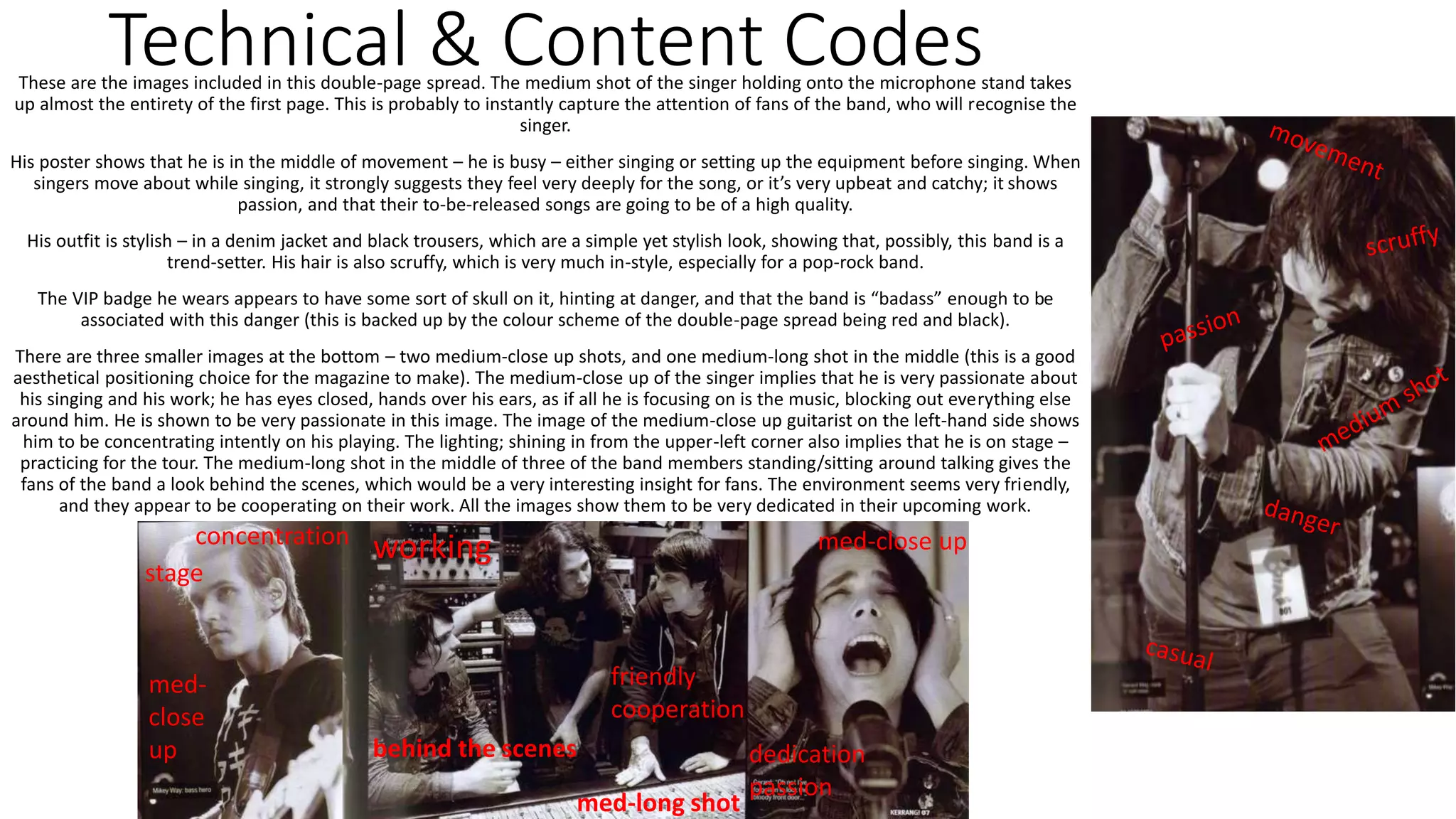 Technical & Content CodesThese are the images included in this double-page spread. The medium shot of the singer holding onto the microphone stand takes
up almost the entirety of the first page. This is probably to instantly capture the attention of fans of the band, who will recognise the
singer.
His poster shows that he is in the middle of movement – he is busy – either singing or setting up the equipment before singing. When
singers move about while singing, it strongly suggests they feel very deeply for the song, or it’s very upbeat and catchy; it shows
passion, and that their to-be-released songs are going to be of a high quality.
His outfit is stylish – in a denim jacket and black trousers, which are a simple yet stylish look, showing that, possibly, this band is a
trend-setter. His hair is also scruffy, which is very much in-style, especially for a pop-rock band.
The VIP badge he wears appears to have some sort of skull on it, hinting at danger, and that the band is “badass” enough to be
associated with this danger (this is backed up by the colour scheme of the double-page spread being red and black).
There are three smaller images at the bottom – two medium-close up shots, and one medium-long shot in the middle (this is a good
aesthetical positioning choice for the magazine to make). The medium-close up of the singer implies that he is very passionate about
his singing and his work; he has eyes closed, hands over his ears, as if all he is focusing on is the music, blocking out everything else
around him. He is shown to be very passionate in this image. The image of the medium-close up guitarist on the left-hand side shows
him to be concentrating intently on his playing. The lighting; shining in from the upper-left corner also implies that he is on stage –
practicing for the tour. The medium-long shot in the middle of three of the band members standing/sitting around talking gives the
fans of the band a look behind the scenes, which would be a very interesting insight for fans. The environment seems very friendly,
and they appear to be cooperating on their work. All the images show them to be very dedicated in their upcoming work.
friendly
cooperation
dedication
passion
med-close up
med-long shot
med-
close
up
concentration
working
stage
behind the scenes
 