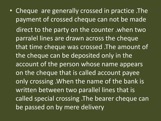 • Cheque are generally crossed in practice .The
payment of crossed cheque can not be made
direct to the party on the counter .when two
parralel lines are drawn across the cheque
that time cheque was crossed .The amount of
the cheque can be deposited only in the
account of the person whose name appears
on the cheque that is called account payee
only crossing .When the name of the bank is
written between two parallel lines that is
called special crossing .The bearer cheque can
be passed on by mere delivery
 