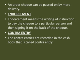 • An order cheque can be passed on by mere
delivery.
• ENDORCEMENT
• Endorcement means the writing of instruction
to pay the cheque to a particular person and
then signing it on the back of the cheque.
• CONTRA ENTRY
• The contra entries are recorded in the cash
book that is called contra entry
 