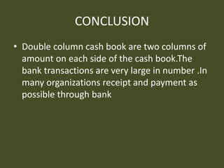 CONCLUSION
• Double column cash book are two columns of
amount on each side of the cash book.The
bank transactions are very large in number .In
many organizations receipt and payment as
possible through bank
 
