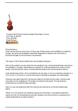 Cremona SB-2 Premier Student Upright String Bass, 3/4 size
 List Price: $1,095.00
 Price: $784.90
 Read Reviews




Price Disclaimer
Prices are accurate as of less than 12 hours ago. Product prices and availability are subject to
change. Any price and availablility information displayed on Amazon.com at the time of
purchase will apply to the purchase of any products.


The range of the Cremona double bass accomodates all players.

Here on this website, you can select the one suitable for you. Cremona bouble bass instruments
are available in 3 quality. Good quality at a good price. Cremona double bass comes in three
quality. Cremona premier novice, Cremona premier student and Cremona premier deluxe.

In the double bass world, a 3/4 is considered a full size bass. It is just a small bass compare to a
7/8 or a 4/4. A 1/2 or even a 1/4 bass instrument is intended to youngster and small people.

Cremona uses select Spruce for the top and maple for the back and the sides. Cremona also
uses ebony for the fingerboard. The endpin are made from boxwood. The top and back
construction are arched for better sounding.

Here is a very cool experience with the cremona sb-2 premier by a Cremona double bass
player:

“When I’m in the mood for the challenge, playing my string bass is a rewarding experience,
mainly from the rich full-bodied bass acoustic vibrations you hear and feel, an experience not
closely duplicated by my electric basses. ”




                                                                                              1/4
 