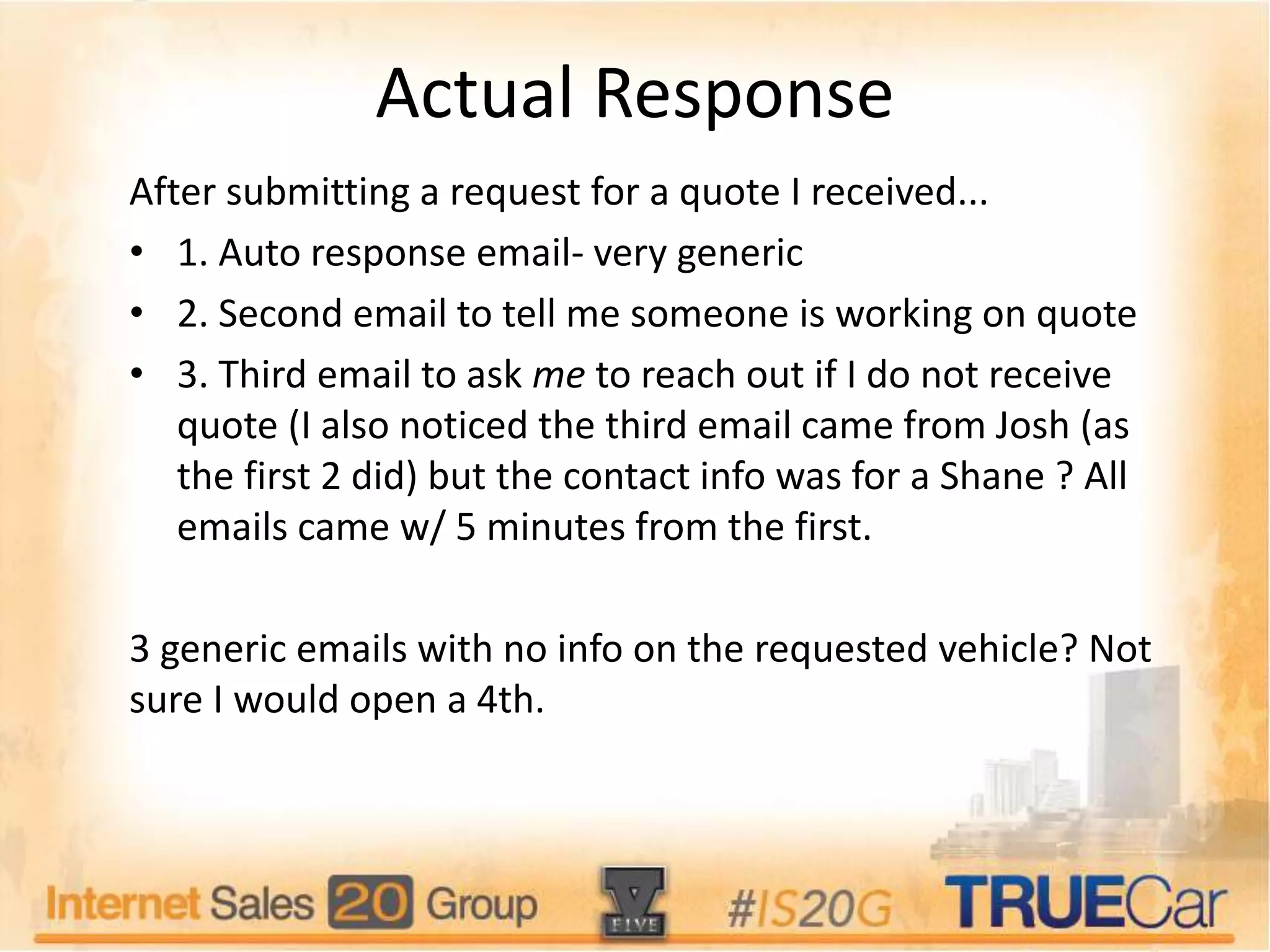 Actual Response
After submitting a request for a quote I received...
• 1. Auto response email- very generic
• 2. Second email to tell me someone is working on quote
• 3. Third email to ask me to reach out if I do not receive
quote (I also noticed the third email came from Josh (as
the first 2 did) but the contact info was for a Shane ? All
emails came w/ 5 minutes from the first.
3 generic emails with no info on the requested vehicle? Not
sure I would open a 4th.
 