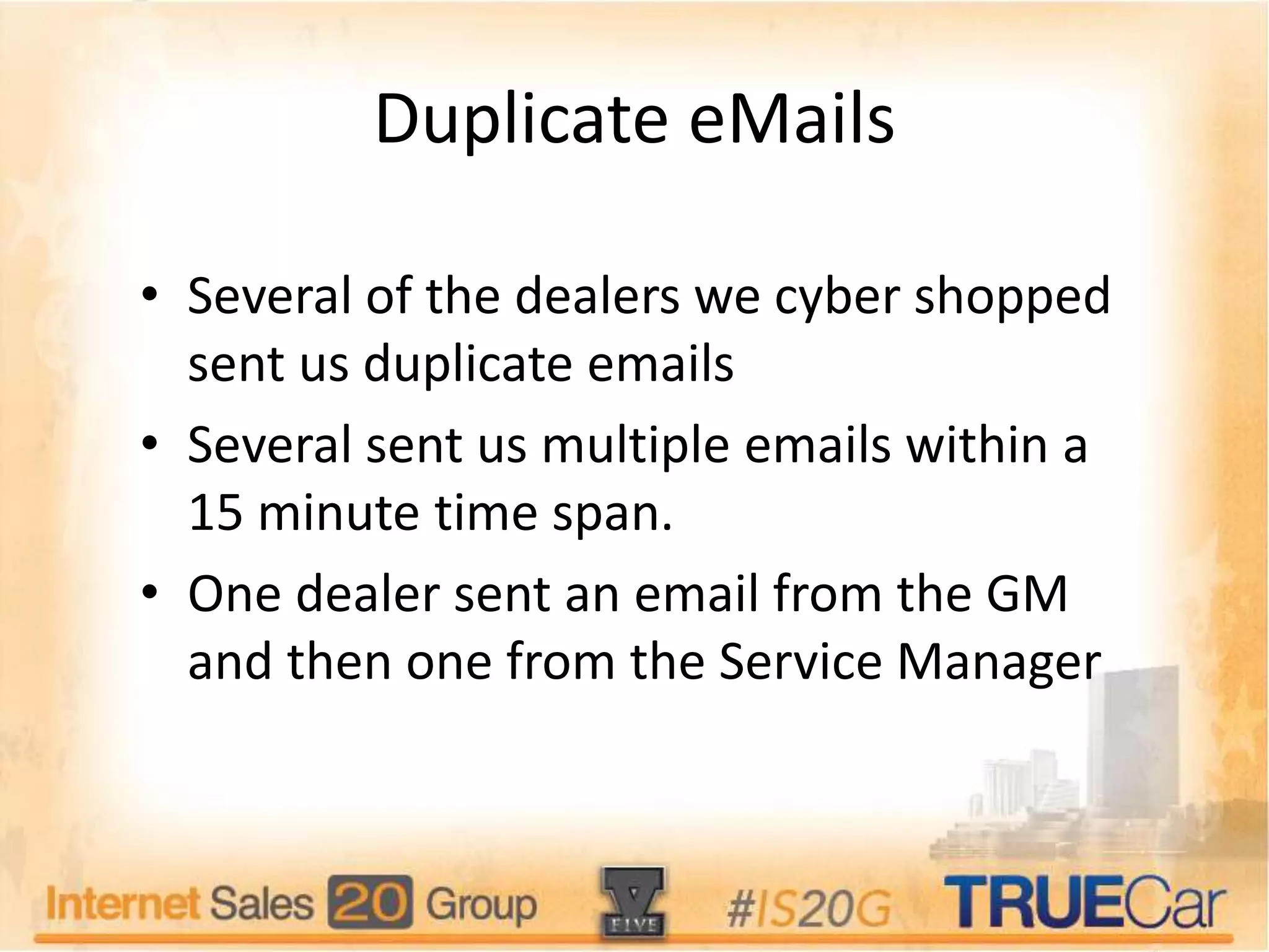 Duplicate eMails
• Several of the dealers we cyber shopped
sent us duplicate emails
• Several sent us multiple emails within a
15 minute time span.
• One dealer sent an email from the GM
and then one from the Service Manager
 