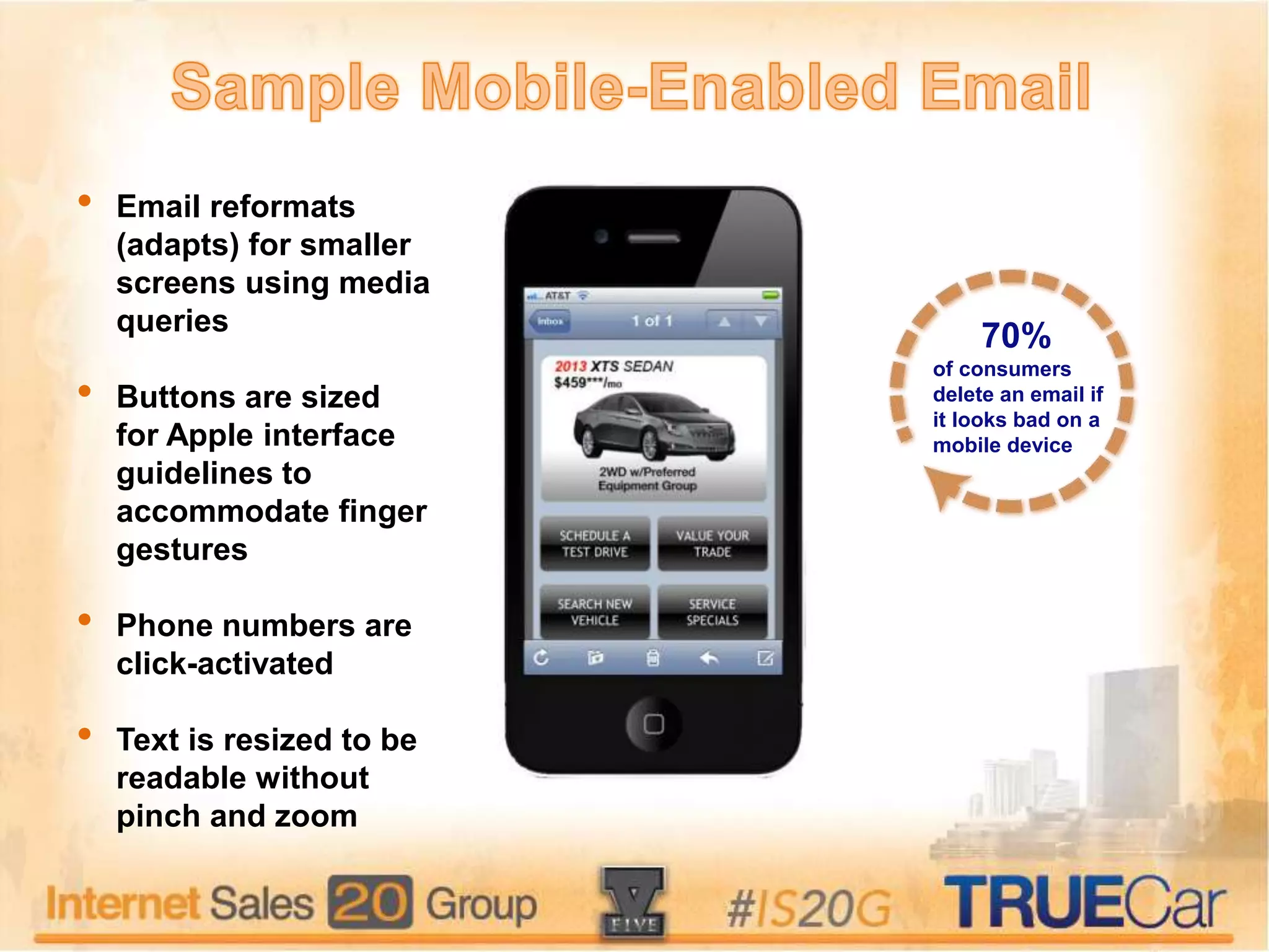 • Email reformats
(adapts) for smaller
screens using media
queries
• Buttons are sized
for Apple interface
guidelines to
accommodate finger
gestures
• Phone numbers are
click-activated
• Text is resized to be
readable without
pinch and zoom
70%
of consumers
delete an email if
it looks bad on a
mobile device
 