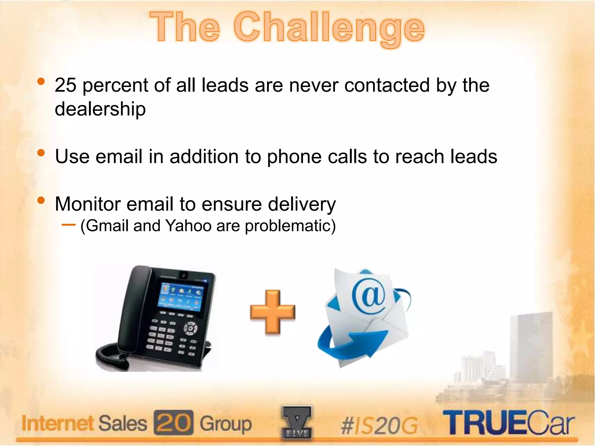 • 25 percent of all leads are never contacted by the
dealership
• Use email in addition to phone calls to reach leads
• Monitor email to ensure delivery
– (Gmail and Yahoo are problematic)
 