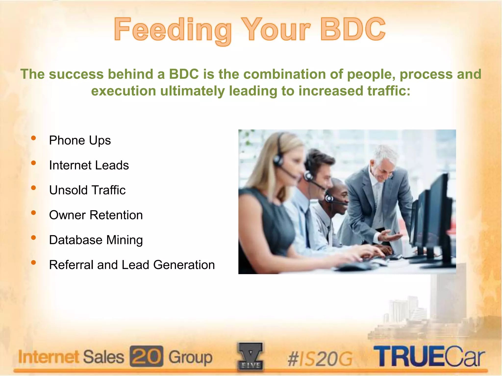 • Phone Ups
• Internet Leads
• Unsold Traffic
• Owner Retention
• Database Mining
• Referral and Lead Generation
The success behind a BDC is the combination of people, process and
execution ultimately leading to increased traffic:
 