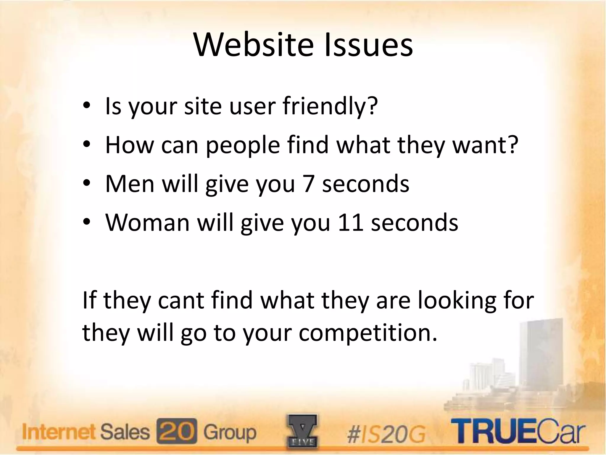 Website Issues
• Is your site user friendly?
• How can people find what they want?
• Men will give you 7 seconds
• Woman will give you 11 seconds
If they cant find what they are looking for
they will go to your competition.
 