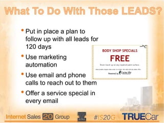 •Put in place a plan to
follow up with all leads for
120 days
•Use marketing
automation
•Use email and phone
calls to reach out to them
•Offer a service special in
every email
 