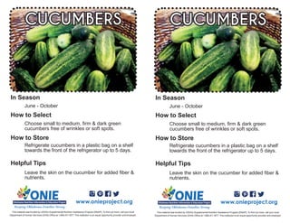 Leave the skin on the cucumber for added fiber &
nutrients.
June - October
Choose small to medium, firm & dark green
cucumbers free of wrinkles or soft spots.
CUCUMBERS
Refrigerate cucumbers in a plastic bag on a shelf
towards the front of the refrigerator up to 5 days.
www.onieproject.org
This material was funded by USDA’s Supplemental Nutrition Assistance Program [SNAP]. To find out more, call your local
Department of Human Services (DHS) Office at 1.866.411.1877. This institution is an equal opportunity provider and employer.
In Season
How to Select
How to Store
Helpful Tips
Leave the skin on the cucumber for added fiber &
nutrients.
June - October
Choose small to medium, firm & dark green
cucumbers free of wrinkles or soft spots.
CUCUMBERS
Refrigerate cucumbers in a plastic bag on a shelf
towards the front of the refrigerator up to 5 days.
www.onieproject.org
This material was funded by USDA’s Supplemental Nutrition Assistance Program [SNAP]. To find out more, call your local
Department of Human Services (DHS) Office at 1.866.411.1877. This institution is an equal opportunity provider and employer.
In Season
How to Select
How to Store
Helpful Tips
 