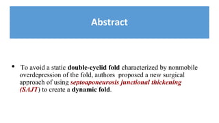 Abstract
• To avoid a static double-eyelid fold characterized by nonmobile
overdepression of the fold, authors proposed a new surgical
approach of using septoaponeurosis junctional thickening
(SAJT) to create a dynamic fold.
 