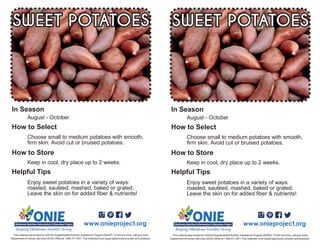 Enjoy sweet potatoes in a variety of ways:
roasted, sautéed, mashed, baked or grated.
Leave the skin on for added fiber & nutrients!
August - October
Choose small to medium potatoes with smooth,
firm skin. Avoid cut or bruised potatoes.
SWEET POTATOES
Keep in cool, dry place up to 2 weeks.
www.onieproject.org
This material was funded by USDA’s Supplemental Nutrition Assistance Program [SNAP]. To find out more, call your local
Department of Human Services (DHS) Office at 1.866.411.1877. This institution is an equal opportunity provider and employer.
In Season
How to Select
How to Store
Helpful Tips
Enjoy sweet potatoes in a variety of ways:
roasted, sautéed, mashed, baked or grated.
Leave the skin on for added fiber & nutrients!
August - October
Choose small to medium potatoes with smooth,
firm skin. Avoid cut or bruised potatoes.
SWEET POTATOES
Keep in cool, dry place up to 2 weeks.
www.onieproject.org
This material was funded by USDA’s Supplemental Nutrition Assistance Program [SNAP]. To find out more, call your local
Department of Human Services (DHS) Office at 1.866.411.1877. This institution is an equal opportunity provider and employer.
In Season
How to Select
How to Store
Helpful Tips
 