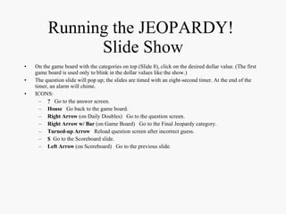 Running the JEOPARDY!  Slide Show On the game board with the categories on top (Slide 8), click on the desired dollar value. (The first game board is used only to blink in the dollar values like the show.) The question slide will pop up; the slides are timed with an eight-second timer. At the end of the timer, an alarm will chime. ICONS: ?   Go to the answer screen. House   Go back to the game board. Right Arrow  (on Daily Doubles)  Go to the question screen. Right Arrow w/ Bar  (on Game Board)  Go to the Final Jeopardy category. Turned-up Arrow   Reload question screen after incorrect guess. $   Go to the Scoreboard slide. Left Arrow  (on Scoreboard)  Go to the previous slide. 