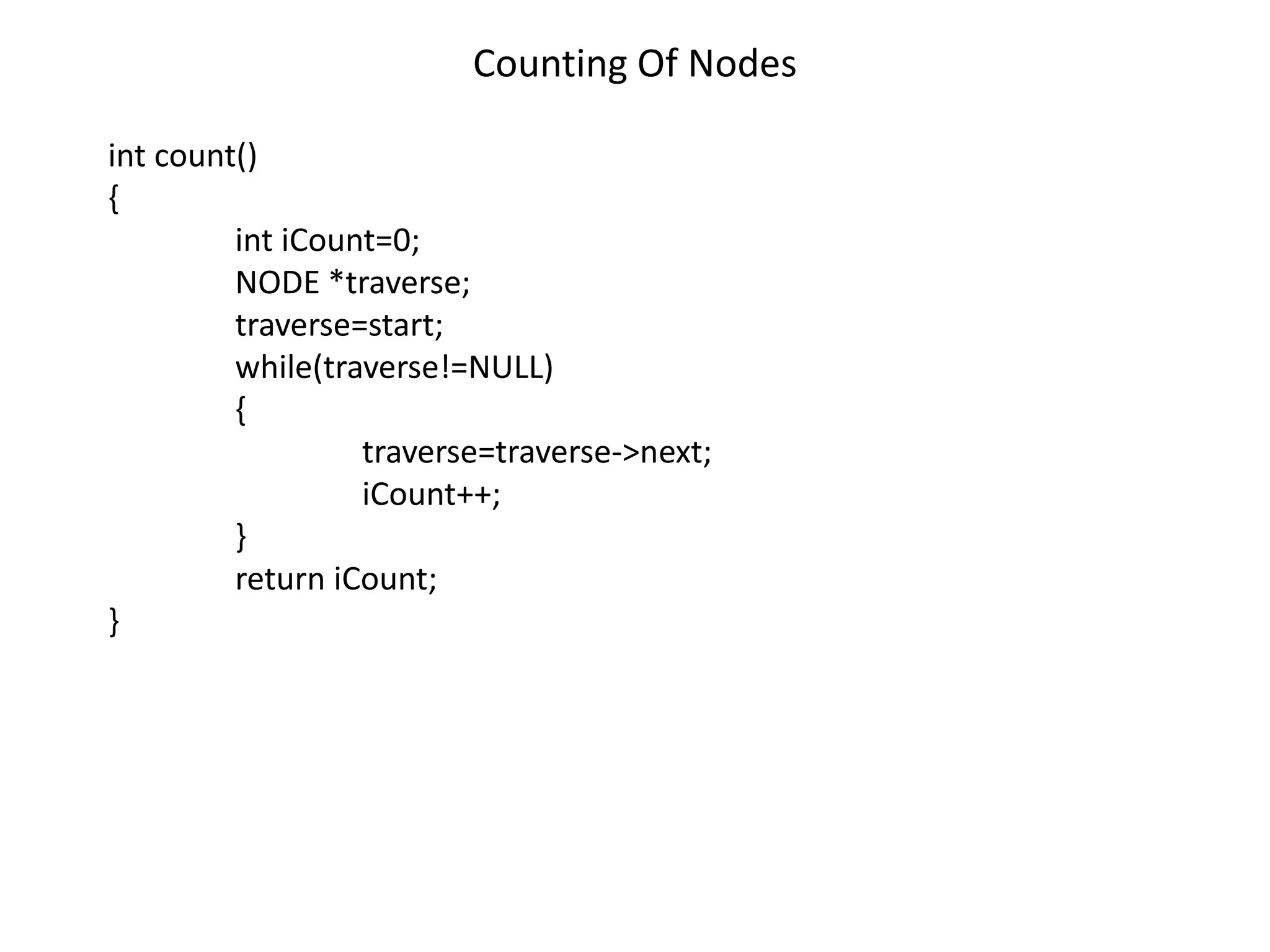 Counting Of Nodes
int count()
{
int iCount=0;
NODE *traverse;
traverse=start;
while(traverse!=NULL)
{
traverse=traverse->next;
iCount++;
}
return iCount;
}
 