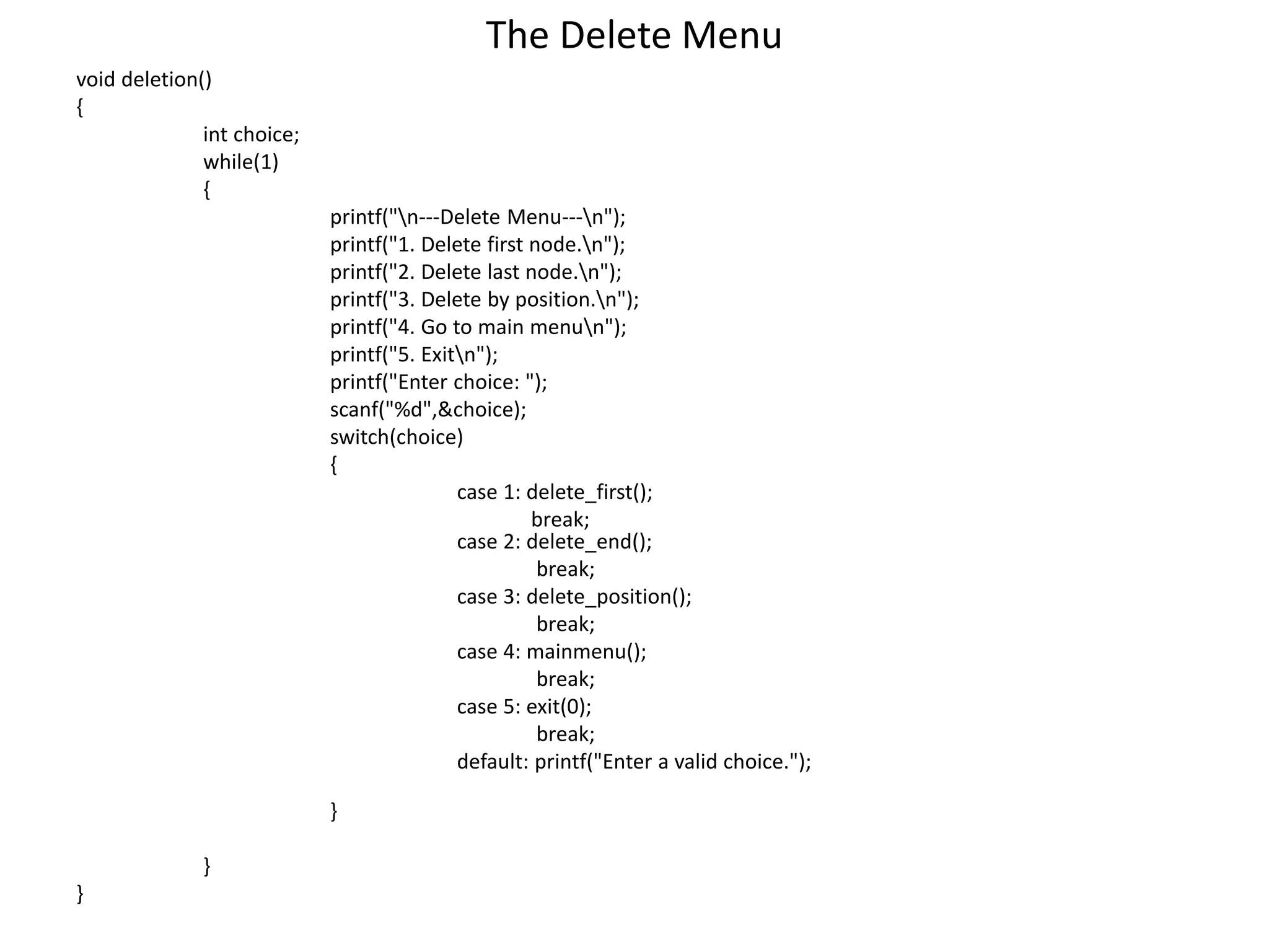 The Delete Menu
void deletion()
{
int choice;
while(1)
{
printf("n---Delete Menu---n");
printf("1. Delete first node.n");
printf("2. Delete last node.n");
printf("3. Delete by position.n");
printf("4. Go to main menun");
printf("5. Exitn");
printf("Enter choice: ");
scanf("%d",&choice);
switch(choice)
{
case 1: delete_first();
break;
case 2: delete_end();
break;
case 3: delete_position();
break;
case 4: mainmenu();
break;
case 5: exit(0);
break;
default: printf("Enter a valid choice.");
}
}
}
 